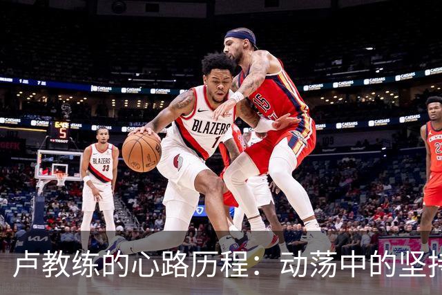 卢教练的心路历程：动荡中的坚持与赞美